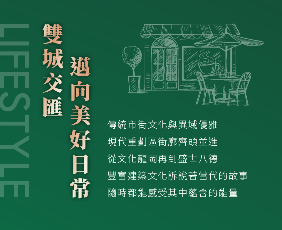 雙城交匯邁向美好日常｜傳統市街文化與異域優雅，現代重劃區街廓齊頭並進，從文化龍岡再到盛世八德，豐富建築文化訴說著當代的故事，隨時都能感受其中蘊含的能量