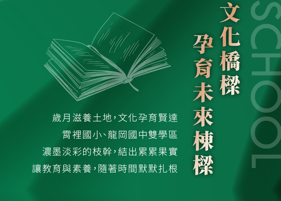 文化橋樑孕育未來棟樑｜歲月滋養土地，文化孕育賢達，霄裡國小、龍岡國中雙學區，濃墨淡彩的枝幹，結出累累果實，讓教育與素養，隨著時間默默扎根